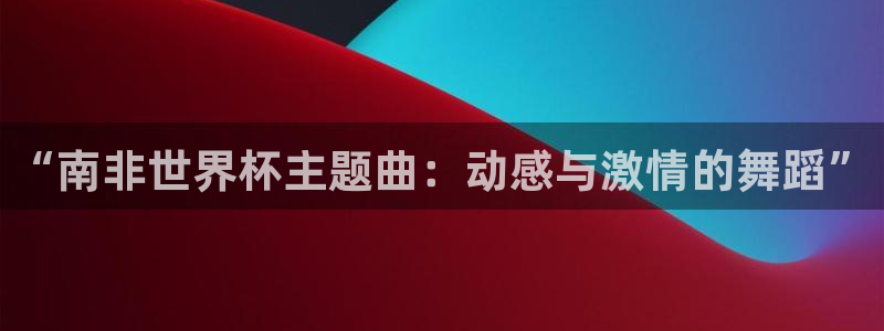 世界杯16强赛程表：“南非世界杯主题曲：动感与激情的舞蹈”
